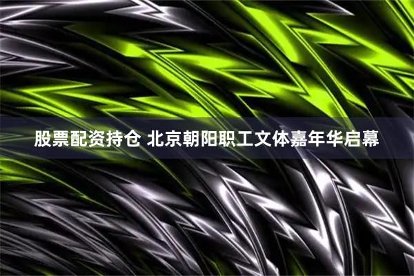 股票配资持仓 北京朝阳职工文体嘉年华启幕