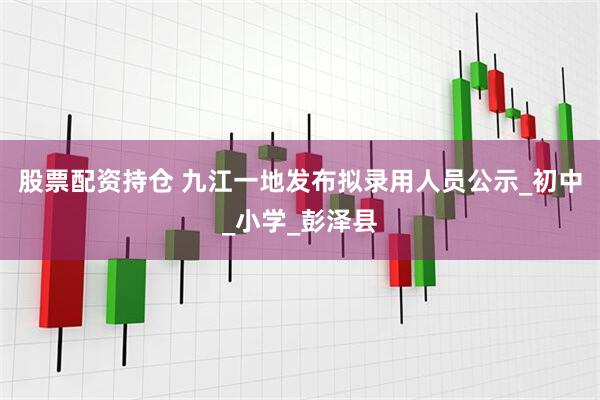 股票配资持仓 九江一地发布拟录用人员公示_初中_小学_彭泽县