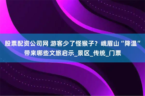 股票配资公司网 游客少了怪猴子？峨眉山“降温”带来哪些文旅启示_景区_传统_门票