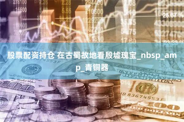 股票配资持仓 在古蜀故地看殷墟瑰宝_nbsp_amp_青铜器
