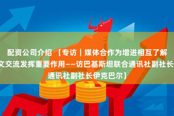 配资公司介绍 【专访｜媒体合作为增进相互了解、促进人文交流发挥重要作用——访巴基斯坦联合通讯社副社长伊克巴尔】