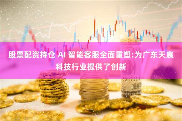 股票配资持仓 AI 智能客服全面重塑:为广东天宸科技行业提供了创新