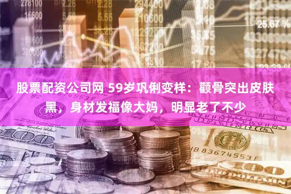 股票配资公司网 59岁巩俐变样：颧骨突出皮肤黑，身材发福像大妈，明显老了不少