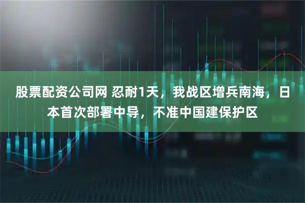 股票配资公司网 忍耐1天，我战区增兵南海，日本首次部署中导，不准中国建保护区