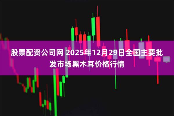 股票配资公司网 2025年12月29日全国主要批发市场黑木耳价格行情