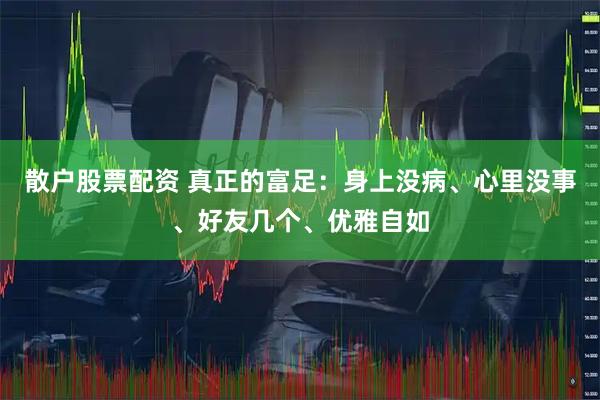 散户股票配资 真正的富足：身上没病、心里没事、好友几个、优雅自如