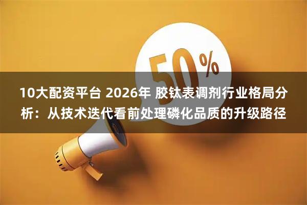 10大配资平台 2026年 胶钛表调剂行业格局分析：从技术迭代看前处理磷化品质的升级路径