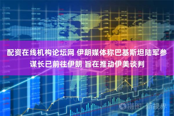配资在线机构论坛网 伊朗媒体称巴基斯坦陆军参谋长已前往伊朗 旨在推动伊美谈判
